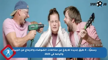 رسميًا.. 4 طرق جديدة للإبلاغ عن مخالفات الضوضاء والإزعاج من الجيران والباعة في 2025